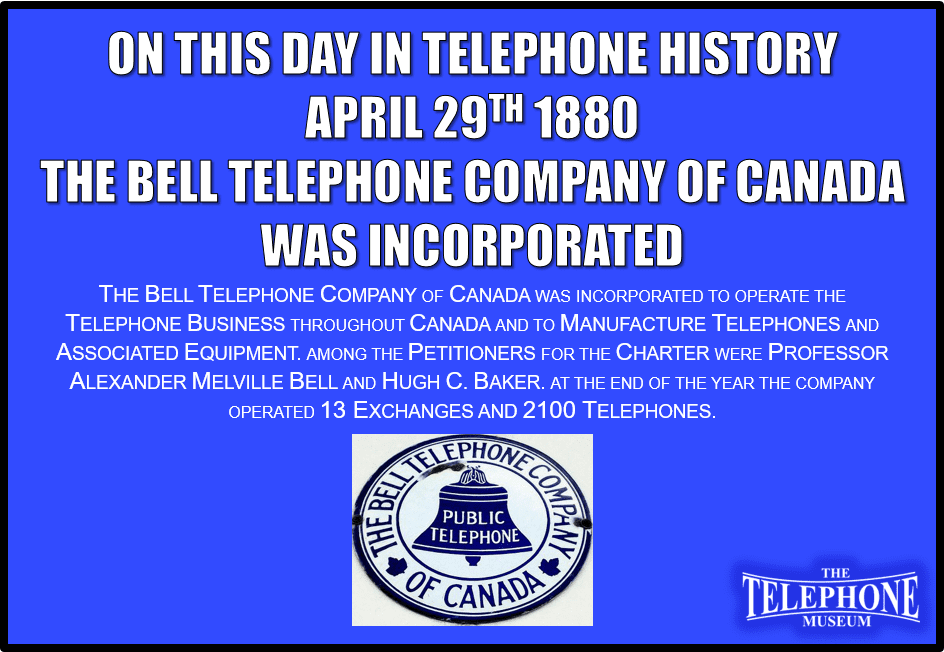 On This Day in Telephone History April 29, 1880, The Bell Telephone Company of Canada was incorporated to operate the telephone business throughout Canada and to manufacture telephones and associated equipment. Among the petitioners for the charter were professor Alexander Melville Bell and Hugh C. Baker. At the end of the year the company operated 13 exchanges and 2100 telephones.