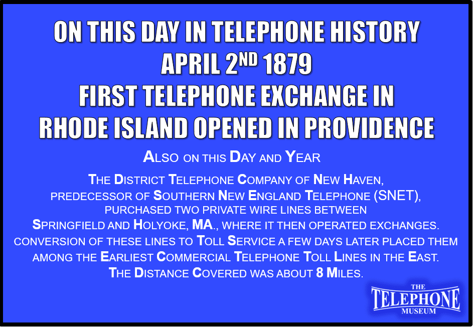On This Day in Telephone History April 2ND 1879 First Telephone Exchange in Rhode Island opened in Providence. Also On This Day And Year: The district telephone company of new haven, Predecessor of southern New England Telephone (SNET), Purchased two private wire lines between Springfield and Holyoke, ma., Where it then operated exchanges. Conversion of these lines to toll service a few days later placed them among the earliest commercial telephone toll lines in the east. The distance covered was about 8 miles.
