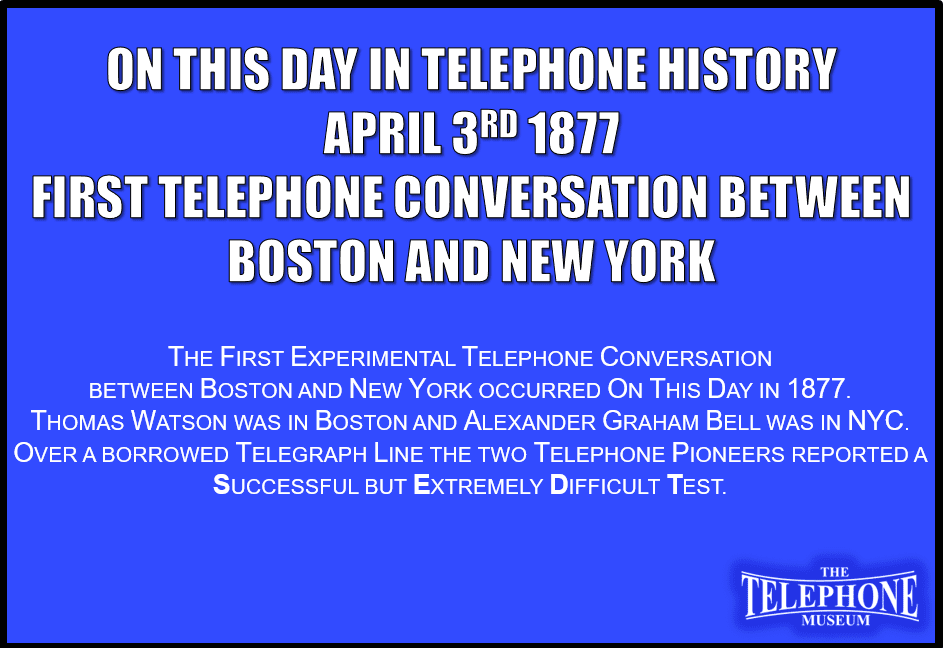 On This Day in Telephone History April 3RD 1877 the first telephone conversation between Boston and New York took place. Thomas Watson was in Boston and Alexander Graham Bell was in NYC. Over a borrowed telegraph line, the two telephone pioneers reported a successful but extremely difficult test.