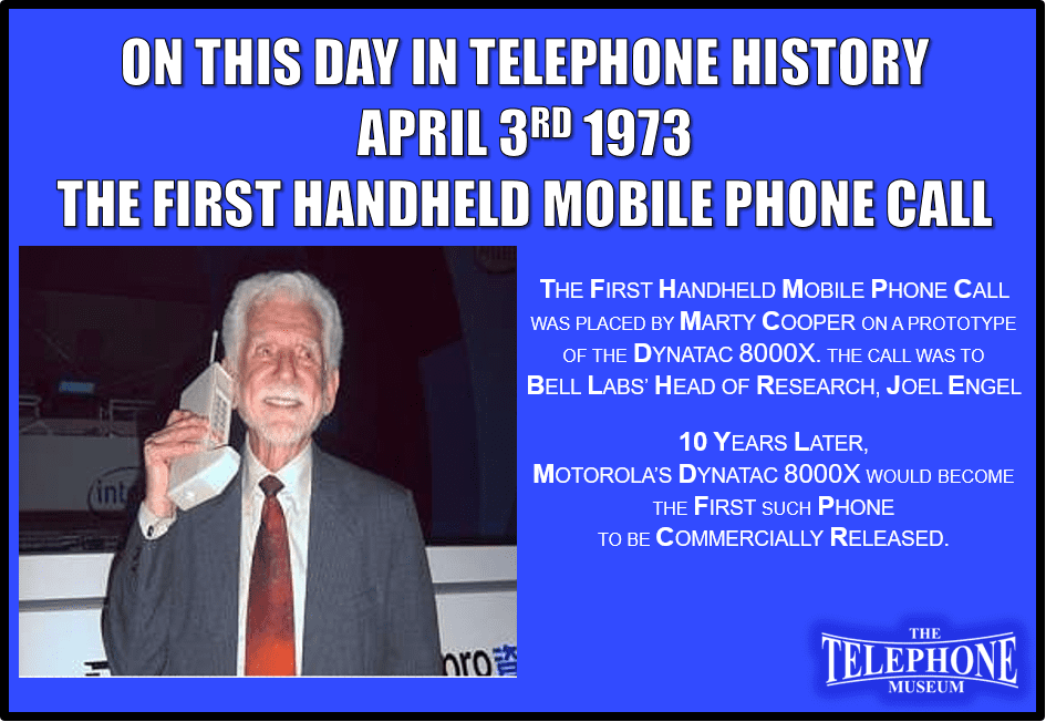 On This Day in Telephone History April 3RD 1973 The first handheld mobile phone call was placed by Marty Cooper on a prototype of the DynaTac 8000x. The call was to Bell Labs’ Head of Research, Joel Engel. 10 years later, the DynaTac 8000x would become the first such phone to be commercially released.