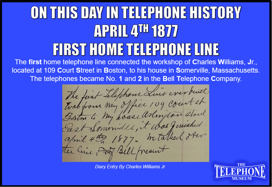 On This Day in Telephone History April 4TH 1877 The first home telephone line connected the workshop of Charles Williams, Jr., located at 109 Court Street in Boston, to his house in Somerville, Massachusetts. The telephones became No. 1 and 2 in the Bell Telephone Company.