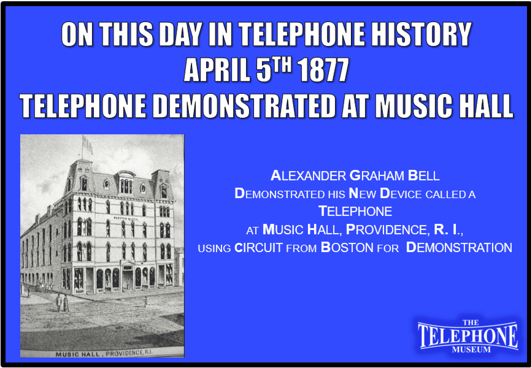 On This Day in Telephone History April 5TH 1877 Alexander Graham Bell demonstrated his new device called a Telephone at Music Hall, Providence, RI, using circuit from Boston for demonstration.