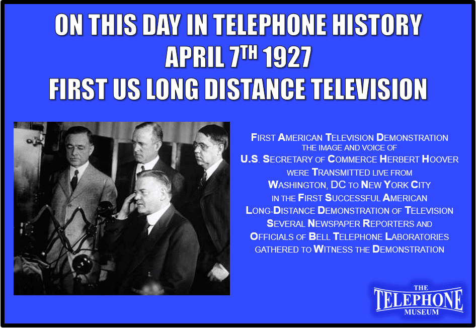 On This Day in Telephone History April 7TH 1927 First American Television Demonstration. The image and voice of U.S. Secretary of Commerce Herbert Hoover were transmitted live from Washington, D.C., to New York City, New York, U.S., in the first successful long-distance demonstration of television. Several newspaper reporters and officials of Bell Telephone Laboratories gathered to witness the demonstration.