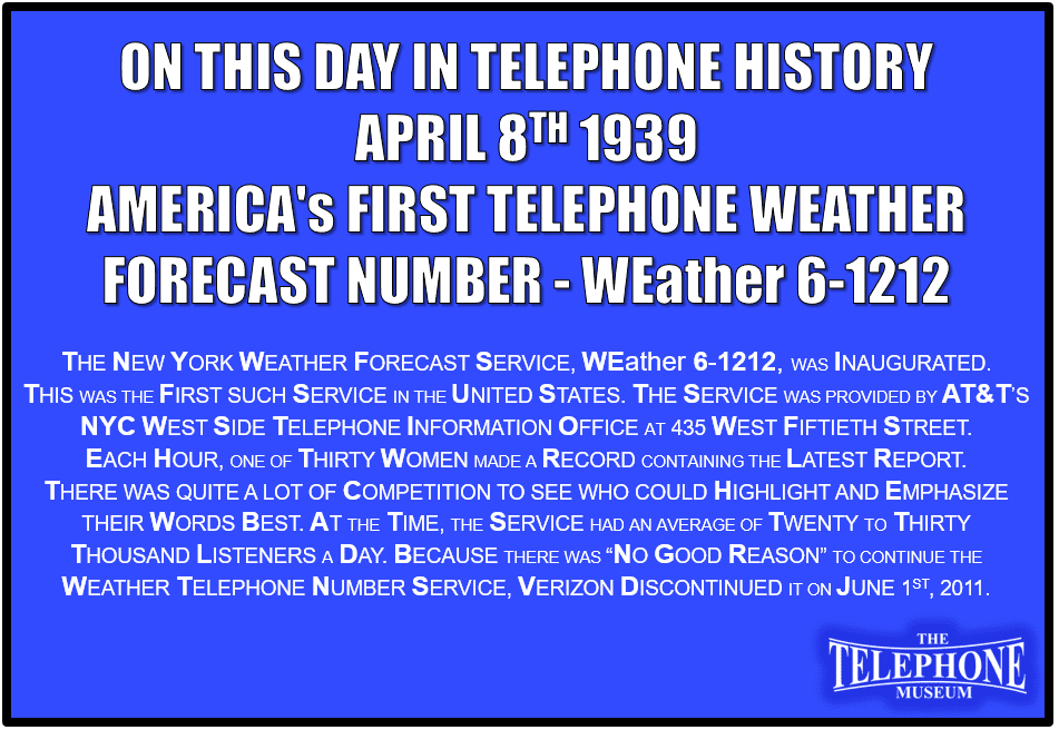 On This Day in Telephone History April 8TH 1939 WEather 6-1212, the New York weather forecast service, was inaugurated. This was the first such service in United States. The service was provided by AT&T’s NYC West Side Telephone Information Office at 435 West Fiftieth Street. Each hour, one of thirty women made a record containing the latest report. There was quite a lot of competition to see who could highlight and emphasize their words best. At the time, the service had an average of twenty to thirty thousand listeners a day. Because there was “no good reason” to continue the weather telephone number service, Verizon discontinued it on June 1ST, 2011.