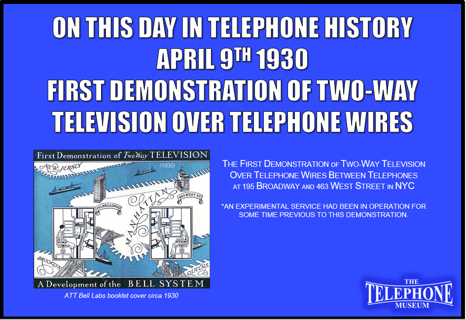 On This Day in Telephone History April 9TH 1930 The first demonstration of two-way television over telephone wires between telephones at 195 Broadway and 463 West Street, New York City. An experimental service had been in operation for some time previous to this demonstration.