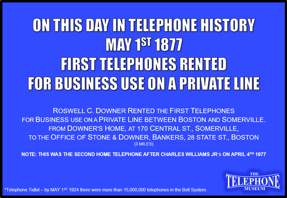 On This Day in Telephone History May 1, 1877, the First Telephones Rented For Business Use on a Private Line. Roswell C. Downer rented the First Telephones for business use on a private line between Boston and Somerville. From Downer's home, at 170 Central St., Somerville, to the office of Stone & Downer, Bankers, 28 State St., Boston (3 miles)