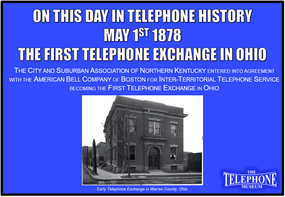 On This Day in Telephone History May 1, 1878, the First Telephone Exchange in Ohio. The City And Suburban Association of Northern Kentucky entered into agreement with the American Bell Company of Boston for inter-territorial telephone service becoming the first telephone exchange in Ohio.