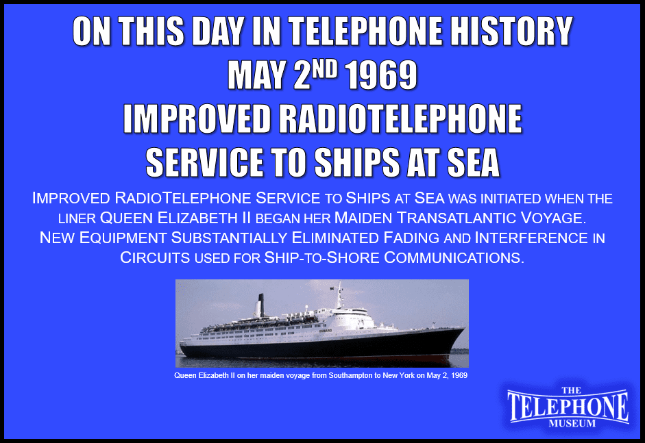 On This Day in Telephone History May 2ND 1969 Improved RadioTelephone Service to Ships at Sea. Improved Radiotelephone service to ships at sea was initiated when the liner Queen Elizabeth II began her maiden transatlantic voyage. New equipment substantially eliminated fading and interference in circuits used for ship-to-shore communications.