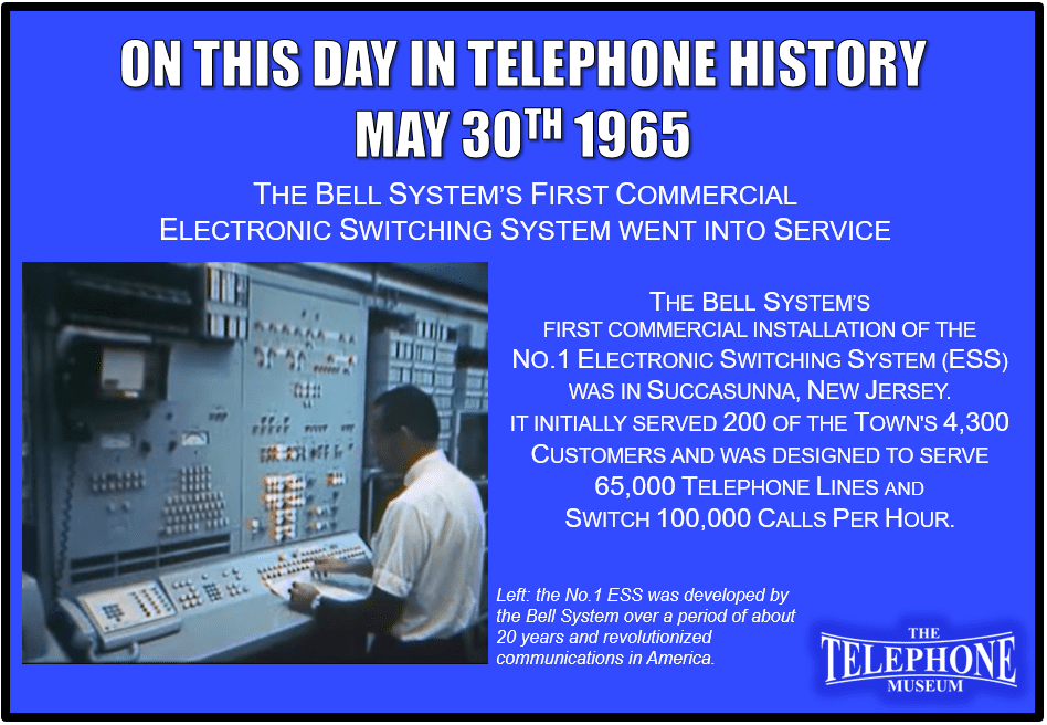 On This Day In Telephone History May 30TH 1965 The First Electronic Switching System in the Bell System was placed into service. The very first of the No.1 Electronic Switching System (ESS) commercial installations of the Bell System was in Succasunna, New Jersey. It initially served 200 of the town's 4,300 customers after opening. It was designed to serve 65,000 phone lines, and switch 100,000 calls per hour.