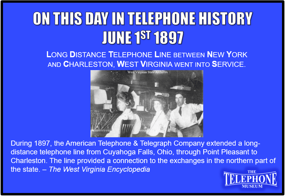 On This Day in Telephone History June 1ST 1897 long distance telephone line between New York and Charleston, West Virginia went into service. During 1897, the American Telephone & Telegraph Company extended a long-distance telephone line from Cuyahoga Falls, Ohio, through Point Pleasant to Charleston. The line provided a connection to the exchanges in the northern part of the state.