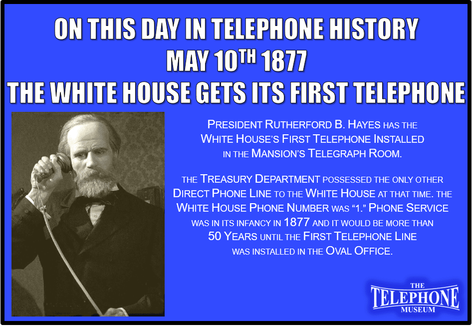 On This Day in Telephone History May 10TH 1877 the White House get its First Telephone. President Rutherford B. Hayes has the White House’s first telephone installed in the mansion’s telegraph room. The Treasury Department possessed the only other direct phone line to the White House at that time. The White House phone number was “1.” Phone service was in its infancy in 1877 and it would be more than 50 years until the first telephone line was installed in the Oval Office.