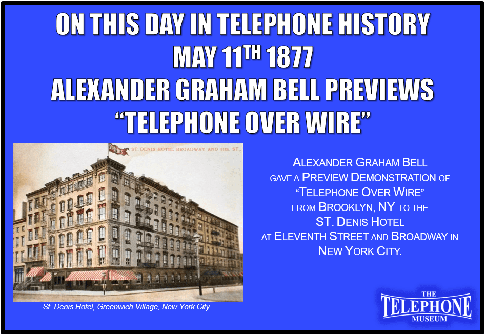 On This Day in Telephone History May 11TH 1877 – Alexander Graham Bell gave a preview demonstration of “telephone over wire” from Brooklyn, N. Y., to the St. Denis Hotel at Eleventh Street and Broadway in Greenwich Village, New York City.
