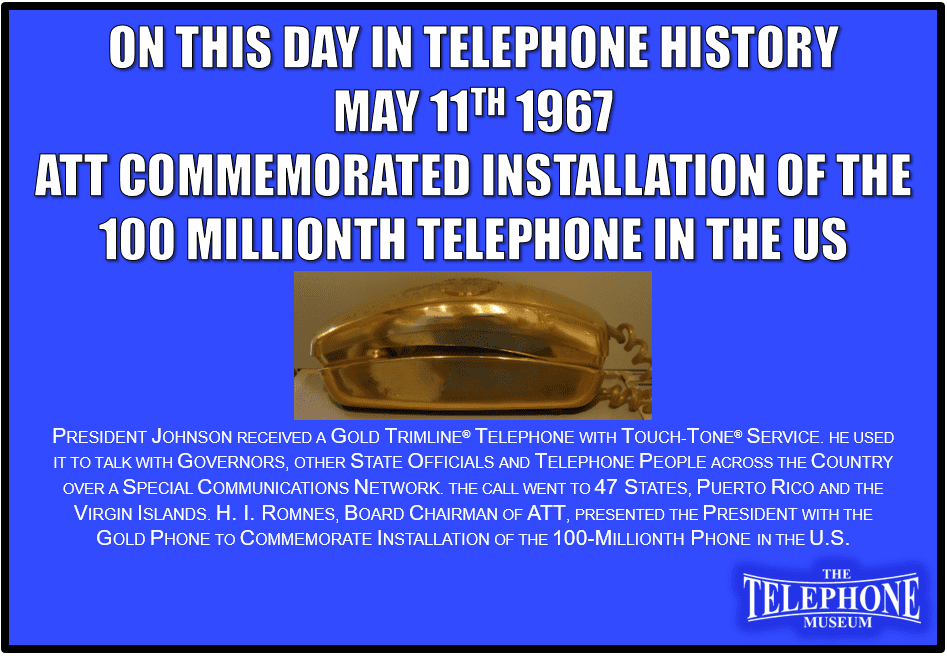 On This Day in Telephone History May 11TH 1967 President Johnson received a gold Trimline® telephone with Touch-Tone® service. He used it to talk with governors, other state officials and telephone people across the country over a special communications network. The call went to 47 states, Puerto Rico and the Virgin Islands. H. I. Romnes, board chairman of AT&T, presented the President with the gold phone to commemorate installation of the 100-millionth phone in the U.S.