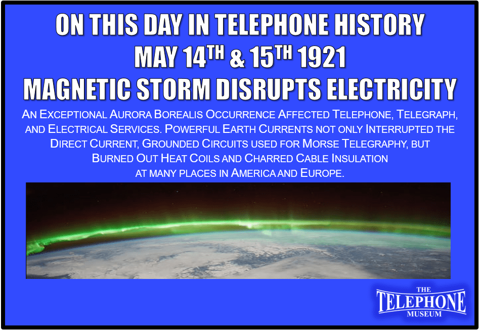 On This Day in Telephone History May 14TH and 15TH 1921 Exceptional aurora borealis affected telegraph service. Powerful earth currents not only interrupted the direct current, grounded circuits used for Morse telegraphy, but burned out heat coils and charred cable insulation at many places in America and Europe.
