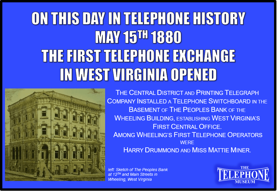 On This Day in Telephone History May 15TH 1880 the first telephone exchange in West Virginia opened at Wheeling. The Central District and Printing Telegraph Company installed a telephone switchboard in the basement of the Peoples Bank of Wheeling Building, establishing West Virginia’s first Central Office. Among Wheeling’s first telephone operators were Harry Drummond and Miss Mattie Miner.