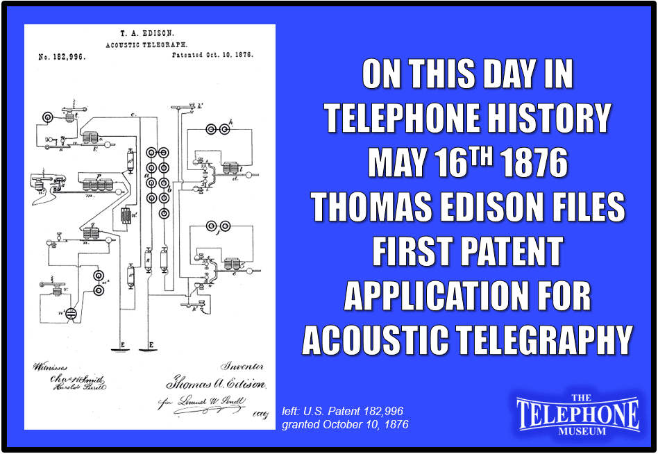 On This Day in Telephone History May 16TH 1876 Thomas Edison Files First Patent Application for Acoustic Telegraphy. U.S. Patent 182,996 was granted October 10, 1876.