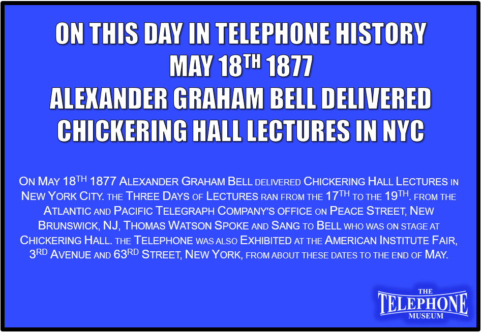 On This Day in Telephone History May 18th 1877 Alexander Graham Bell delivered Chickering Hall lectures in New York City. The three days of lectures ran from the 17th to the 19th. From the Atlantic and Pacific Telegraph Company's office on Peace Street, New Brunswick, NJ, Thomas Watson spoke and sang to Bell who was on stage at Chickering Hall. The telephone also was exhibited at the American Institute Fair, 3rd Avenue and 63rd Street, New York, from about these dates to the end of May.