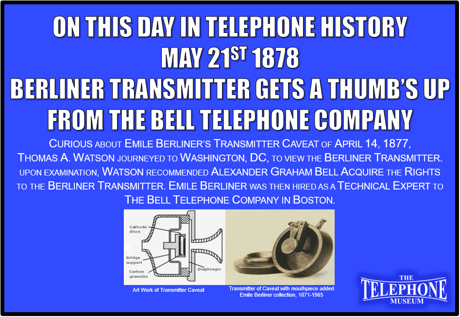On This Day in Telephone History May 21ST 1878 Thomas A. Watson recommended Alexander Graham Bell acquire the rights to the Berliner Transmitter. Curious about Emile Berliner’s Transmitter Caveat of April 14, 1877, Thomas A. Watson journeyed to Washington, DC, to view the Berliner Transmitter. Upon examination, Watson recommended Alexander Graham Bell acquire the rights to the Berliner Transmitter. Emile Berliner was then hired as a technical expert to the Bell Telephone Company in Boston.
