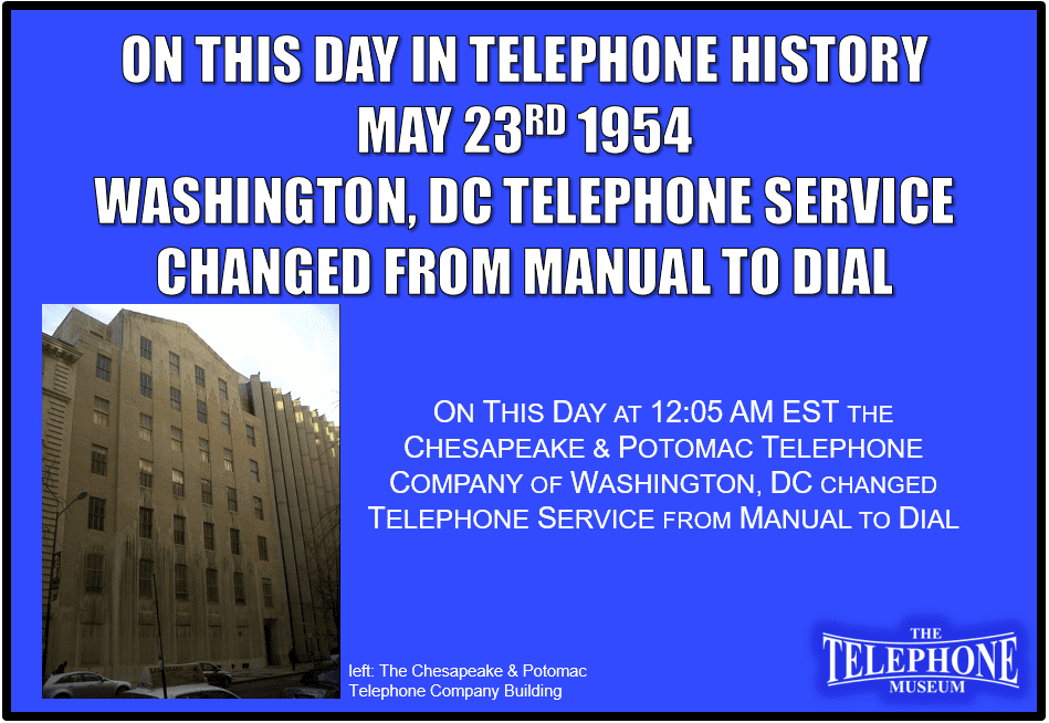 ON THIS DAY IN TELEPHONE HISTORY MAY 23RD 1954 AT 12:05 AM EST THE CHESAPEAKE & POTOMAC TELEPHONE COMPANY OF WASHINGTON, DC CHANGED TELEPHONE SERVICE FROM MANUAL TO DIAL.