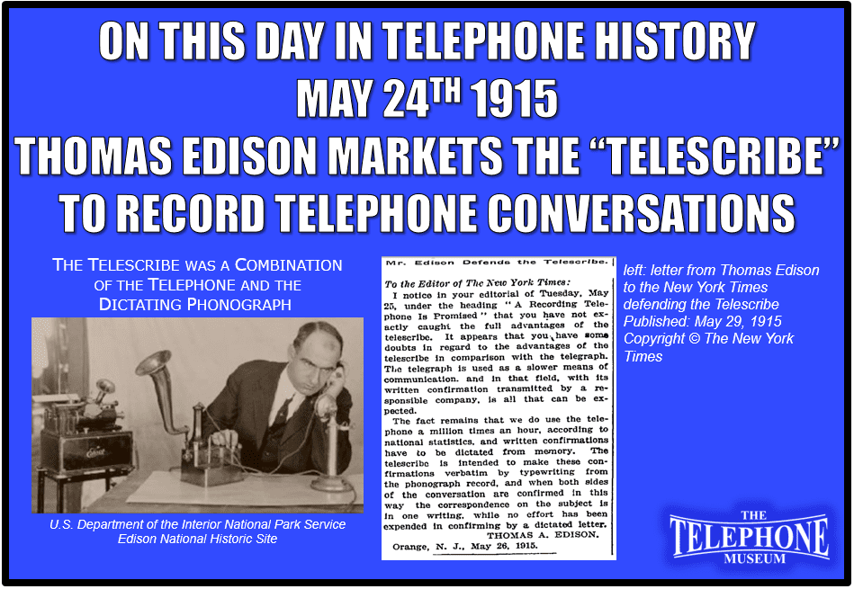 On This Day in Telephone History May 24TH 1915 Thomas Edison markets the “Telescribe” to record telephone conversations. The Telescribe was a combination of the Telephone and the Dictating Phonograph.