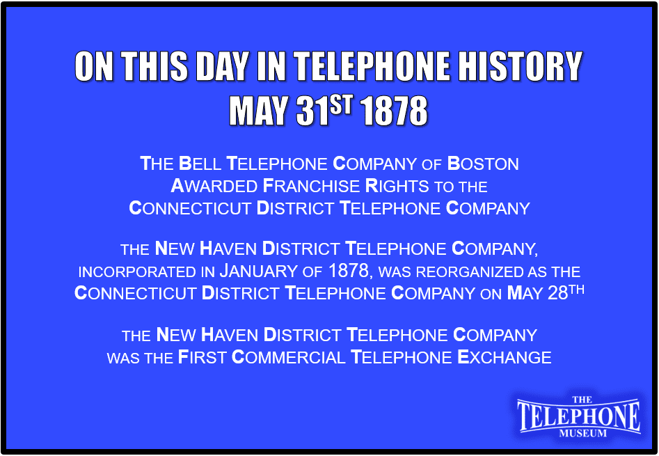 On This Day in Telephone History May 31ST 1878 The Bell Telephone Company of Boston awarded franchise rights to the Connecticut District Telephone Company. The New Haven District Telephone Company, incorporated in January of 1878, was reorganized as the Connecticut District Telephone Company on May 28TH. The New Haven District Telephone Company was the first commercial telephone exchange.