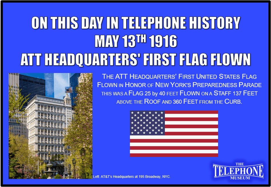 On This Day in Telephone History On May 13TH 1916 the first flag was flown from ATT’s Headquarters at 195 Broadway, NYC in honor of New York's Preparedness Parade. This was a United States flag, 25 x 40 feet in size, flown on a staff 137 feet above the roof-360 feet from the curb.