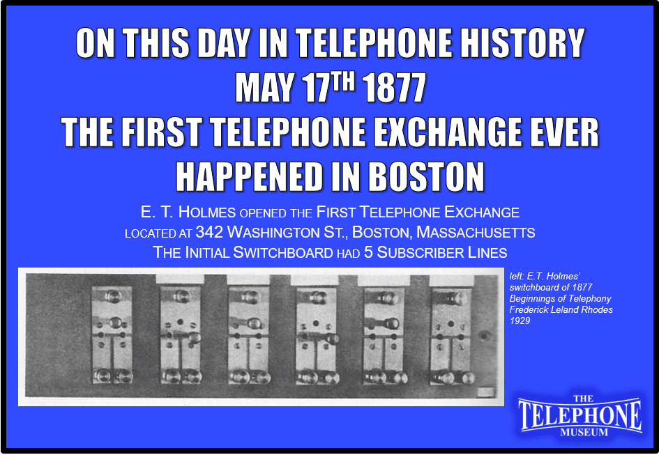 On This Day in Telephone History On May 17TH 1877 ET Holmes opened the first telephone exchange at 342 Washington St., Boston, Mass., with 5 subscriber lines