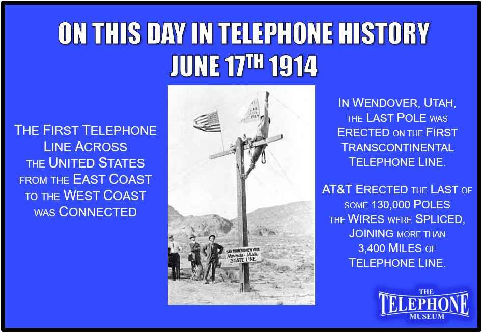 On This Day in Telephone History June 17TH 1914, the first telephone line across the United States, from the East Coast to the West Coast, was connected. In Wendover, Utah, The last pole was erected on the first transcontinental telephone line. AT&T erected the last of some 130,000 poles at Wendover, and the wires were spliced, joining more than 3,400 miles of telephone line. The completion of the first trans-continental telephone line was accompanied with little fanfare. The last splice was made, flags were placed on the cross-poles, and photographs were taken.