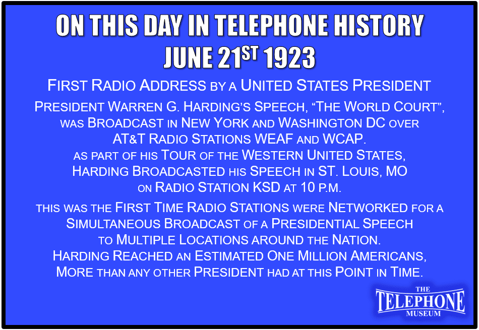 On This Day in Telephone History June 21ST 1923 First radio address by a United States President. President Warren G. Harding’s speech, “The World Court” was broadcast in New York and Washington DC over American Telephone and Telegraph (AT&T) radio stations WEAF and WCAP. As part of his tour of the Western United States, Harding broadcasted his speech in St. Louis, MO on radio station KSD at 10 p.m. This was the first time radio stations were networked for a simultaneous broadcast of a Presidential speech to multiple locations around the nation. Harding reached an estimated one million Americans, more than any other President had at this point in time.