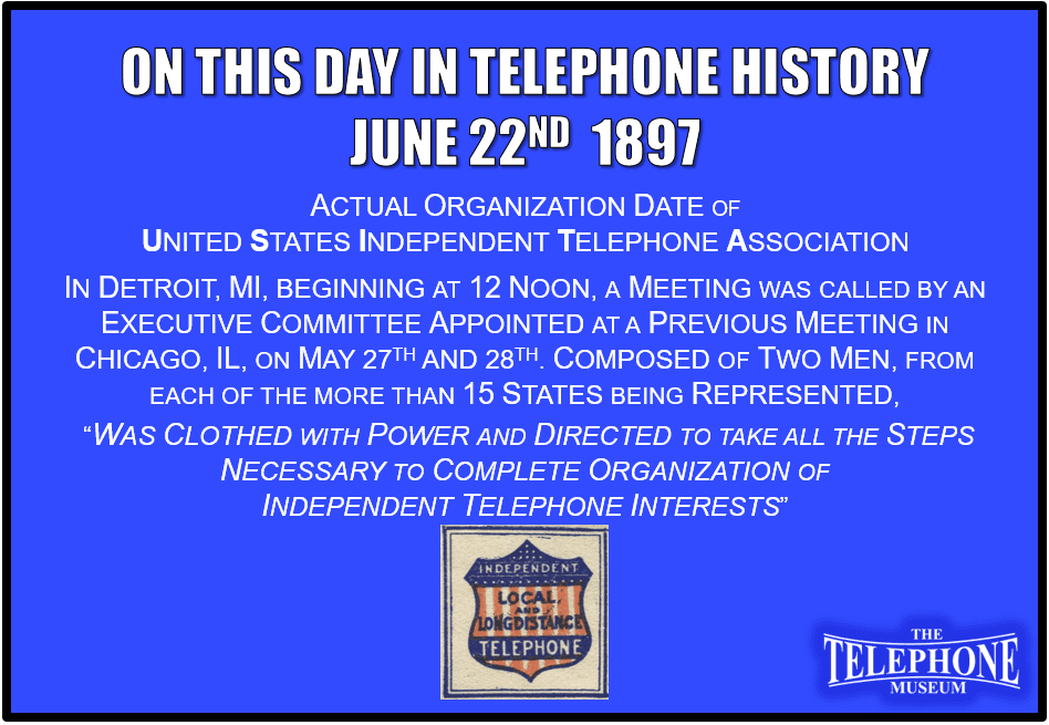 On This Day in Telephone History June 22ND 1897 Actual organization date of United States Independent Telephone Association. In Detroit, Michigan, beginning at 12 noon, a meeting was called by an executive committee appointed at a previous meeting in Chicago, IL, on May 27 and 28. Composed of two men from each of the more than 15 states being represented, "was clothed with power and directed to take all the steps necessary to complete organization of independent telephone interests“