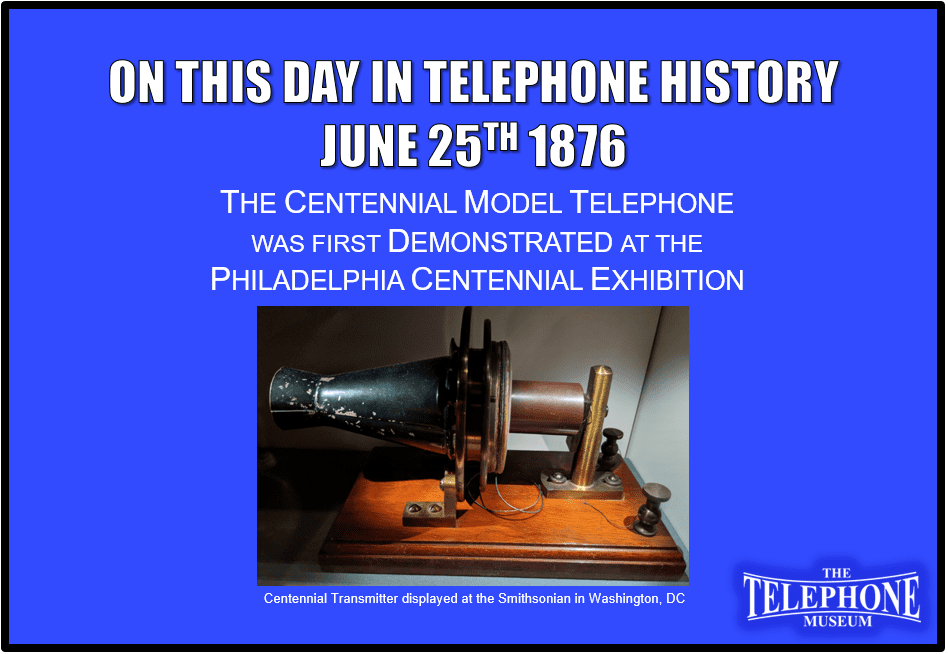 On This Day in Telephone History June 25TH 1876 The Centennial Model Telephone was first demonstrated at the Philadelphia Centennial Exhibition