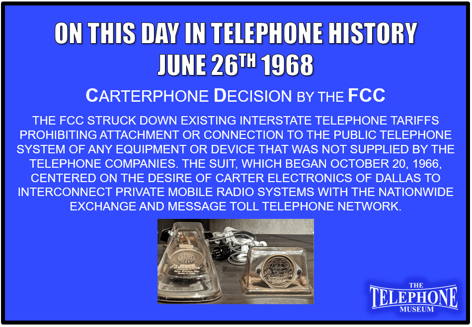 On This Day in Telephone History June 26TH 1968 Carterphone decision by the FCC. The FCC struck down existing interstate telephone tariffs prohibiting attachment or connection to the public telephone system of any equipment or device that was not supplied by the telephone companies. The suit, which began October 20, 1966, centered on the desire of Carter Electronics of Dallas to interconnect private mobile radio systems with the nationwide exchange and message toll telephone network.