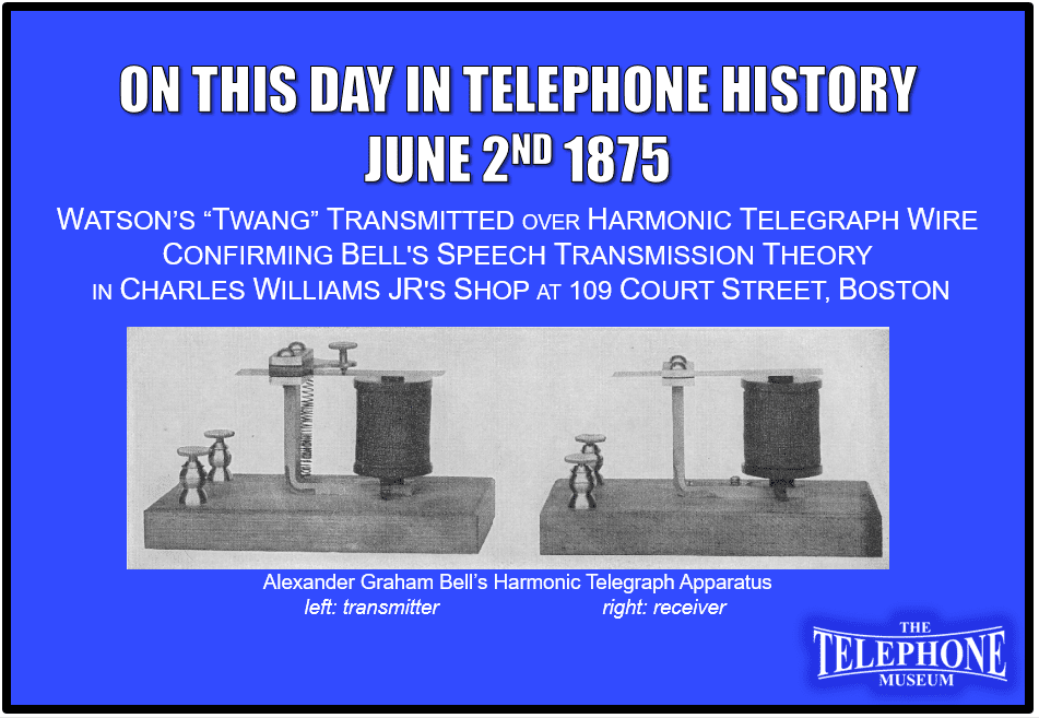 On This Day in Telephone History June 2ND 1875 Twang of reed transmitted over harmonic telegraph wire confirmed Bell's speech transmission theory, at Charles Williams, Jr.'s, shop, 109 Court Street, Boston.