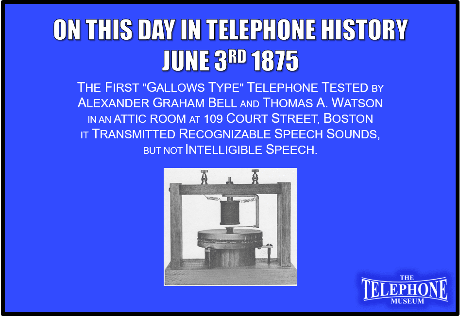 On This Day in Telephone History June 3RD 1875 The first "gallows type" telephone tested by Bell and Thomas A. Watson in an attic room at 109 Court Street. It transmitted recognizable speech sounds, but not intelligible speech.