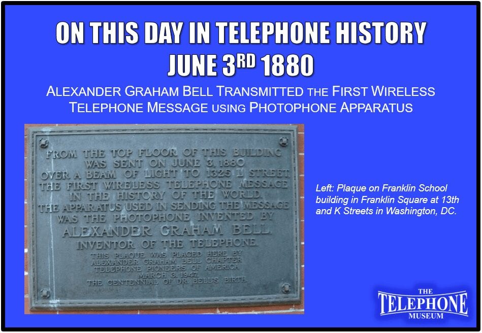 On This Day in Telephone History June 3RD 1880 Alexander Graham Bell transmitted the first wireless telephone message using Photophone apparatus from the top of the Franklin School in Franklin Square at 13th and K Streets in Washington, DC. The signal was sent to 1325 L Street.