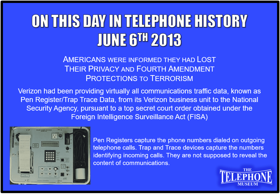 On This Day in Telephone History June 6TH 2013 Americans were informed they had lost their privacy and fourth amendment protections to terrorism. Verizon had been providing virtually all communications traffic data, known as Pen Register/Trap Trace Data, from its Verizon business unit to the National Security Agency, pursuant to a top secret court order obtained under the Foreign Intelligence Surveillance Act (FISA)