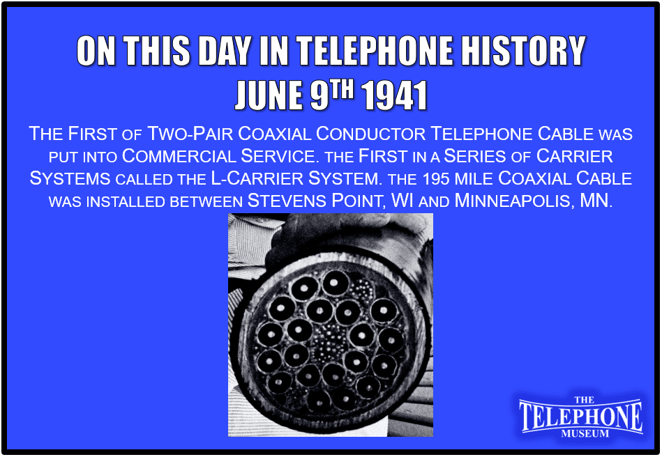 On This Day in Telephone History June 9TH 1941 the first two-pair coaxial conductor telephone cable was put into commercial service. It was the first in a series of carrier systems called the L-carrier system. The 195 mile coaxial cable was installed between Stevens Point, WI and Minneapolis, MN.
