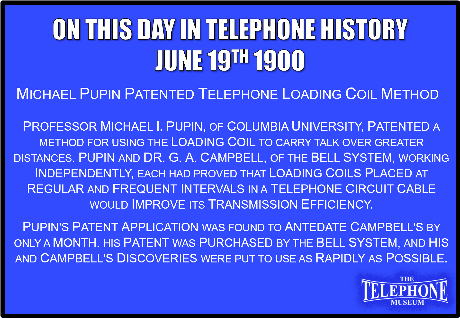 On This Day in Telephone History June 19TH 1900 Prof. Michael I. Pupin, of Columbia University, patented a method for using the loading coil to carry talk over greater distances. Pupin and Dr. G. A. Campbell, of the Bell System, working independently, each had proved that loading coils placed at regular and frequent intervals in a telephone Circuit, particularly a circuit in a cable, would improve its transmission efficiency. Pupin's patent application was found to antedate Campbell's by only a month. His patent was purchased by the Bell System, and his and Campbell's discoveries were put to use as rapidly as possible.