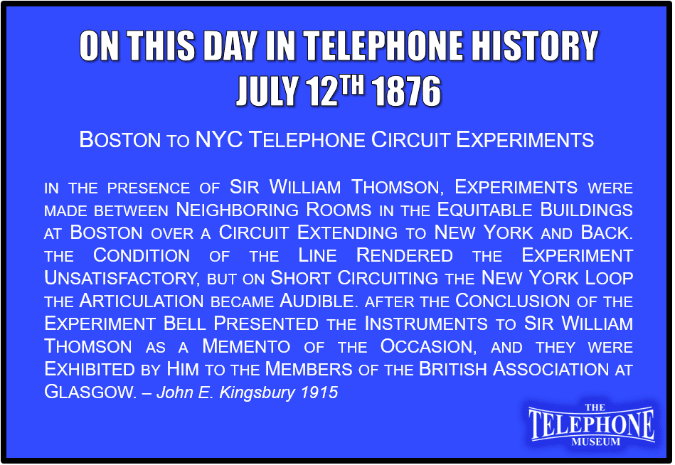 On This Day in Telephone History July 12TH 1876 Boston to NYC Telephone circuit experiments. In the presence of Sir William Thomson, experiments were made between neighboring rooms in the Equitable Buildings at Boston over a circuit extending to New York and back. The condition of the line rendered the experiment unsatisfactory, but on short circuiting the New York loop the articulation became audible. After the conclusion of the experiment Bell presented the instruments to Sir William Thomson as a memento of the occasion, and they were exhibited by him to the members of the British Association at Glasgow. – John E. Kingsbury 1915