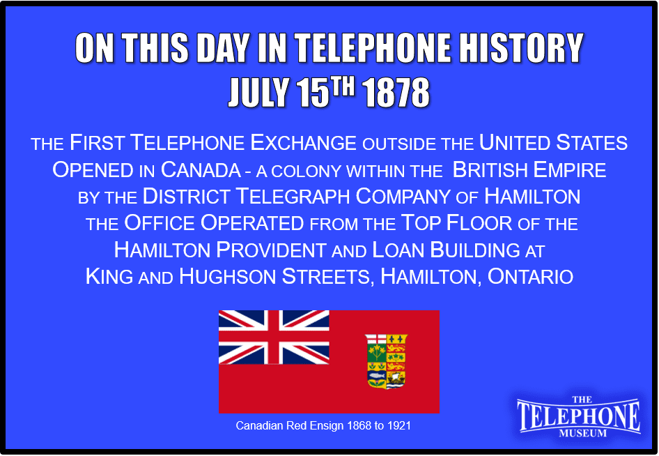 On This Day in Telephone History July 15TH 1878 The first telephone exchange outside the United States was opened in Hamilton, Ontario, Canada, by the District Telegraph Company of Hamilton. The office operated out of four rooms on the top floor of the Hamilton Provident and Loan building at the corner of King and Hughson streets. Because Canada was a British Colony at the time, it was also the first telephone exchange in the British Empire.