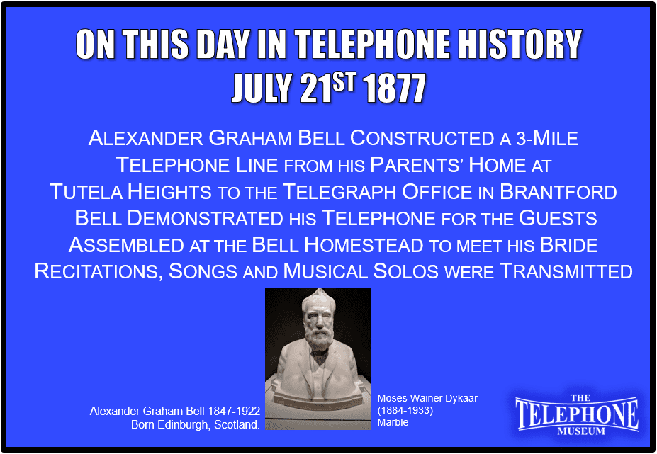 On This Day in Telephone History July 21ST 1877 Alexander Graham Bell constructed a 3-mile telephone line from his parents’ home at Tutela Heights to the telegraph office in Brantford. Bell demonstrated his telephone for the guests assembled at the Bell Homestead to meet his bride. Recitations, songs and musical solos were transmitted from Brantford.