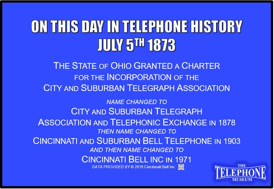 On This Day in Telephone History July 5TH 1873 the state of Ohio granted a charter for the incorporation of the City and Suburban Telegraph Association. The immediate forerunner of the Cincinnati and Suburban Telephone Company, would eventually become Cincinnati Bell. Name changed to City and Suburban Telegraph Association and Telephonic Exchange in 1878 then name changed to Cincinnati and Suburban Bell Telephone in 1903 and then name changed to Cincinnati Bell Inc. in 1971.