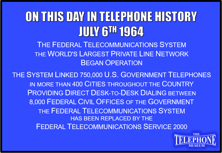 On This Day in Telephone History July 6TH 1964 The Federal Telecommunications System, the world's largest private line network, began operation. The system linked 750,000 U.S. government telephones in more than 400 cities throughout the country. It provided direct, desk-to-desk dialing between 8,000 Federal civil offices of the government. The FTS has been replaced by the Federal Telecommunications Service 2000.