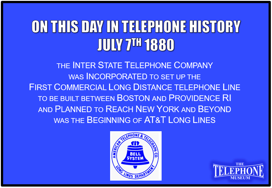 On This Day in Telephone History July 7TH 1880 the Inter State Telephone Company was incorporated to set up the first commercial long distance telephone line to be built between Boston and Providence RI and planned to reach New York and beyond. This was the early beginnings of AT&T Long Lines.