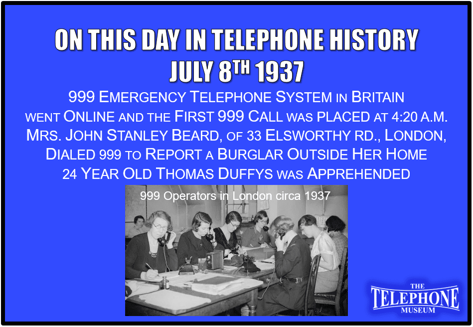 On This Day in Telephone History July 8TH 1937 999 emergency telephone system in Britain went online and the first 999 call was placed at 4:20 a.m. Mrs. John Stanley Beard, of 33 Elsworthy Rd., Hampstead, London, dialed 999 to report a burglar outside her home. 24 year old Thomas Duffys was apprehended.