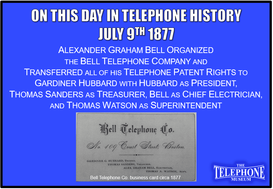 On This Day in Telephone History July 9TH 1877 Alexander Graham Bell organized the Bell Telephone Company and transferred all of his telephone patent rights to Gardiner Hubbard with Hubbard as president, Thomas Sanders as treasurer, Bell as chief electrician, and Thomas Watson as superintendent.