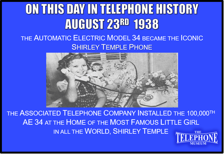 On This Day In Telephone History August 23RD 1938 Shirley Temple Receives The 100,000TH AE Model 34. The Associated Telephone Company, Ltd. Installed the 100,000TH AE 34 at the home of the most famous little girl in all the world, Shirley Temple. Henceforth, the Automatic Electric Monophone Model 34 Became known as “The Shirley Temple Phone”
