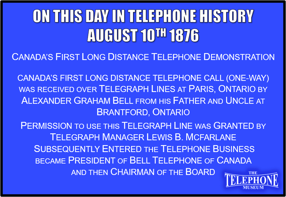 On This Day in Telephone History August 10TH 1876 Canada’s First Long Distance Telephone Call. Canada’s first long distance telephone call (one-way) was received over telegraph lines at Paris, Ontario by Alexander Graham Bell from his Father and Uncle at Brantford, Ontario. Permission to use this telegraph line was granted by Telegraph Manager Lewis B. McFarlane. Subsequently entered the telephone business, became president of the Bell Telephone of Canada, and then Chairman of the Board.