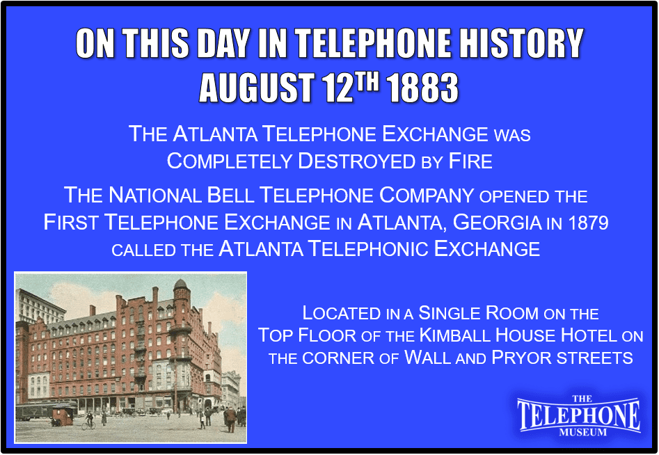 On This Day in Telephone History August 12TH 1883 The Atlanta Telephone Exchange was completely destroyed by fire. The National Bell Telephone Company opened the first telephone exchange in Atlanta, Georgia in 1879, and was called The Atlanta Telephonic Exchange. It was located in a single room on the top floor of the Kimball House Hotel on the corner of Wall and Pryor streets.