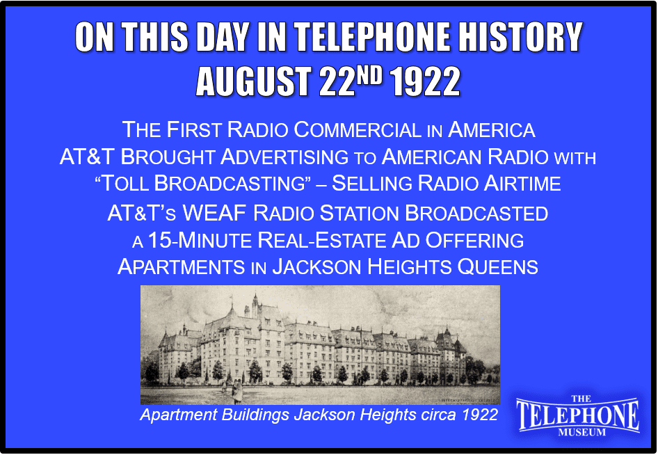 On This Day in Telephone History August 22ND 1922 The American Telephone and Telegraph Company (AT&T) brought advertising to American radio when their New York City radio station, WEAF, began selling time for “toll broadcasting.” Its first radio commercial, broadcast on August 22, 1922, was a 15-minute real-estate ad offering apartments in Jackson Heights, Queens.